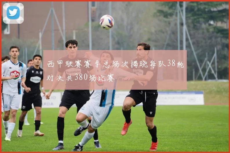 西甲联赛赛季总场次揭晓每队38轮对决共380场比赛