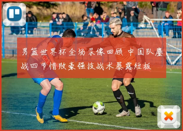 男篮世界杯全场录像回顾 中国队鏖战四节惜败豪强技战术暴露短板