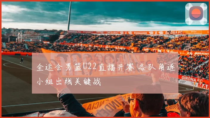 全运会男篮U22直播开赛 各队角逐小组出线关键战