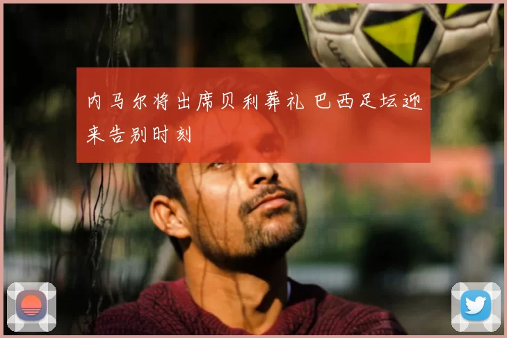 内马尔将出席贝利葬礼 巴西足坛迎来告别时刻