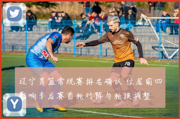 辽宁男篮常规赛排名确认 位居前四影响季后赛首轮对阵与轮换调整