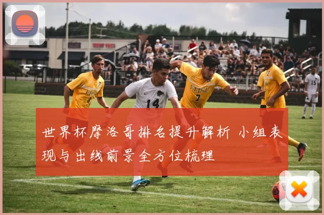 世界杯摩洛哥排名提升解析 小组表现与出线前景全方位梳理