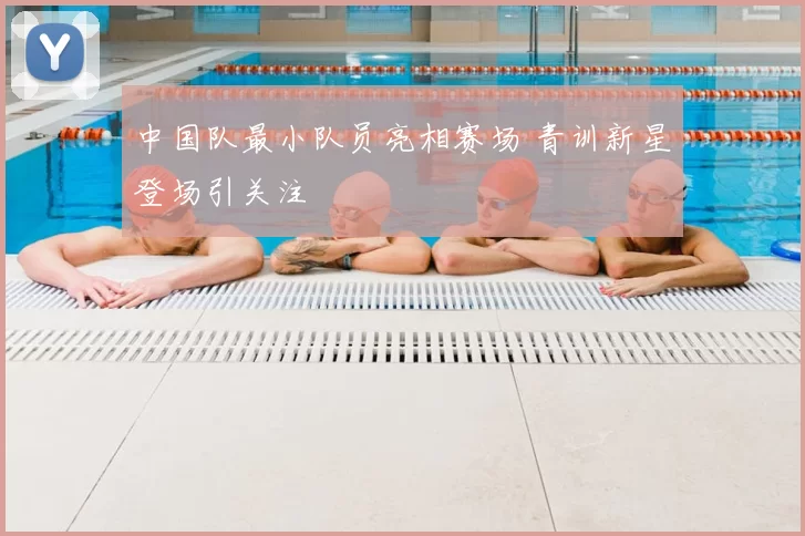 中国队最小队员亮相赛场 青训新星登场引关注