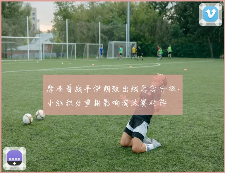 摩洛哥战平伊朗致出线悬念升级，小组积分重排影响淘汰赛对阵