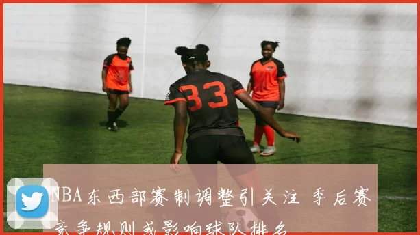 NBA东西部赛制调整引关注 季后赛竞争规则或影响球队排名