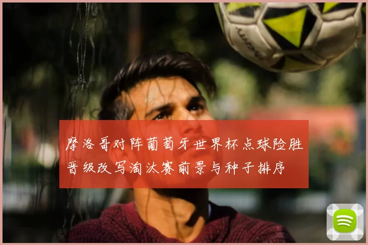 摩洛哥对阵葡萄牙世界杯点球险胜晋级改写淘汰赛前景与种子排序