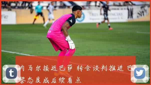 内马尔接近巴萨 转会谈判推进 巴黎态度成后续看点