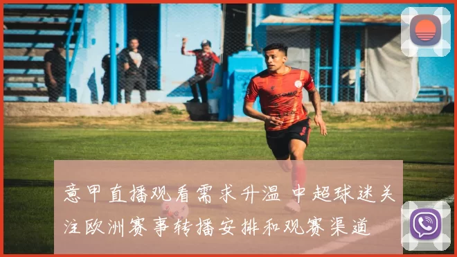意甲直播观看需求升温 中超球迷关注欧洲赛事转播安排和观赛渠道