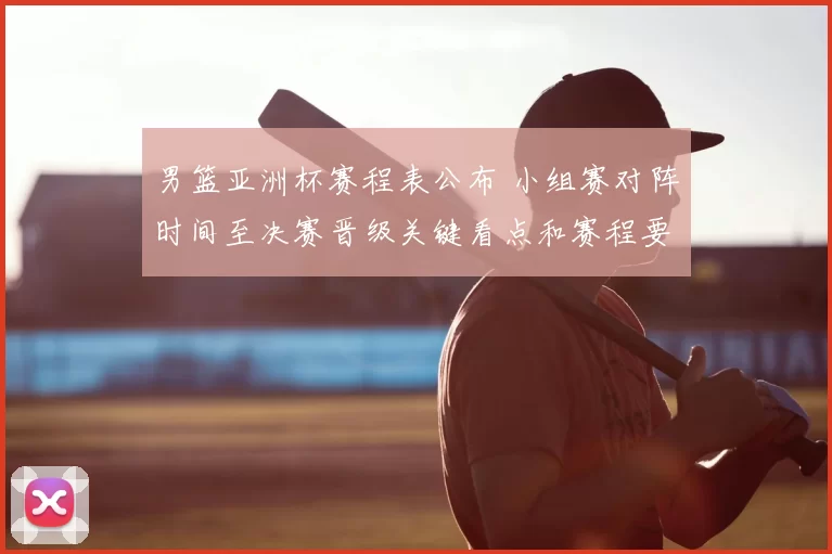 男篮亚洲杯赛程表公布 小组赛对阵时间至决赛晋级关键看点和赛程要点