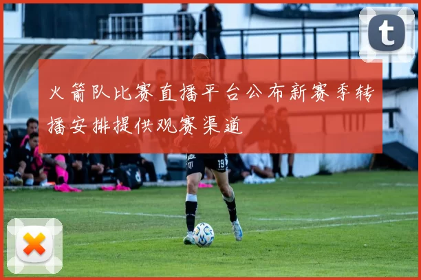 火箭队比赛直播平台公布新赛季转播安排提供观赛渠道