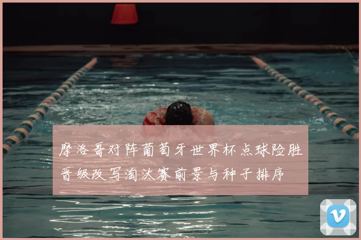 摩洛哥对阵葡萄牙世界杯点球险胜晋级改写淘汰赛前景与种子排序