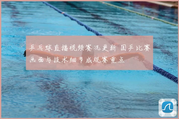 乒乓球直播视频赛况更新 国乒比赛画面与技术细节成观赛重点