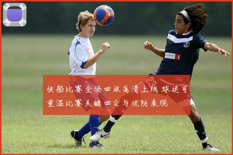 快船比赛全场回放高清上线 球迷可重温比赛关键回合与攻防表现