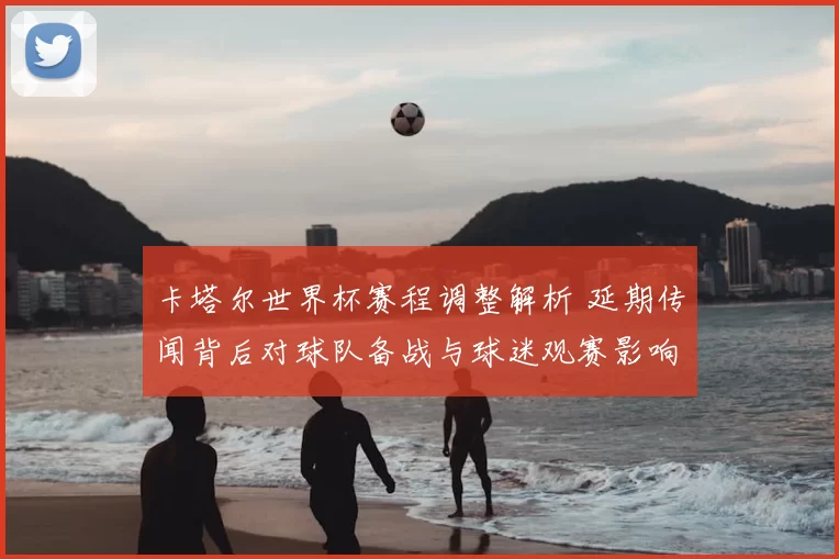 卡塔尔世界杯赛程调整解析 延期传闻背后对球队备战与球迷观赛影响