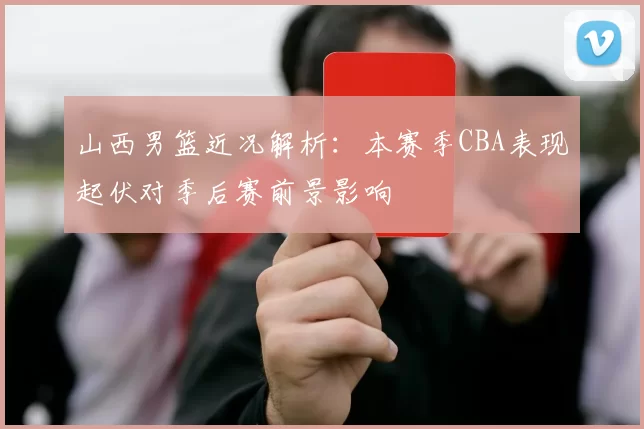 山西男篮近况解析：本赛季CBA表现起伏对季后赛前景影响