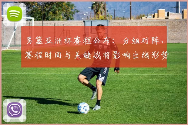 男篮亚洲杯赛程公布：分组对阵、赛程时间与关键战将影响出线形势