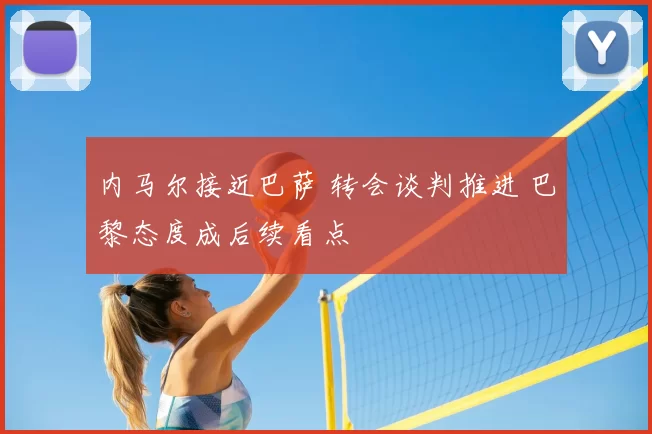 内马尔接近巴萨 转会谈判推进 巴黎态度成后续看点