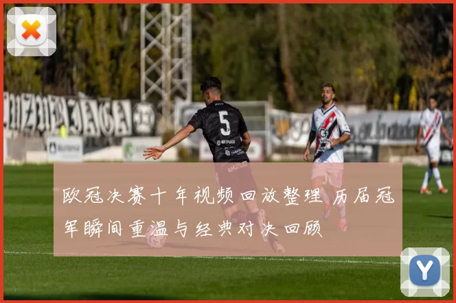 欧冠决赛十年视频回放整理 历届冠军瞬间重温与经典对决回顾