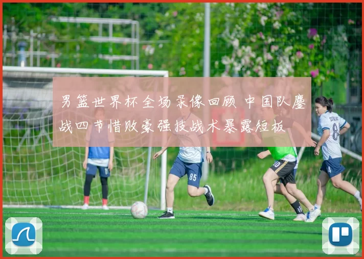 男篮世界杯全场录像回顾 中国队鏖战四节惜败豪强技战术暴露短板