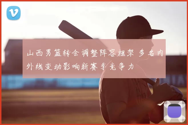 山西男篮转会调整阵容框架 多名内外线变动影响新赛季竞争力