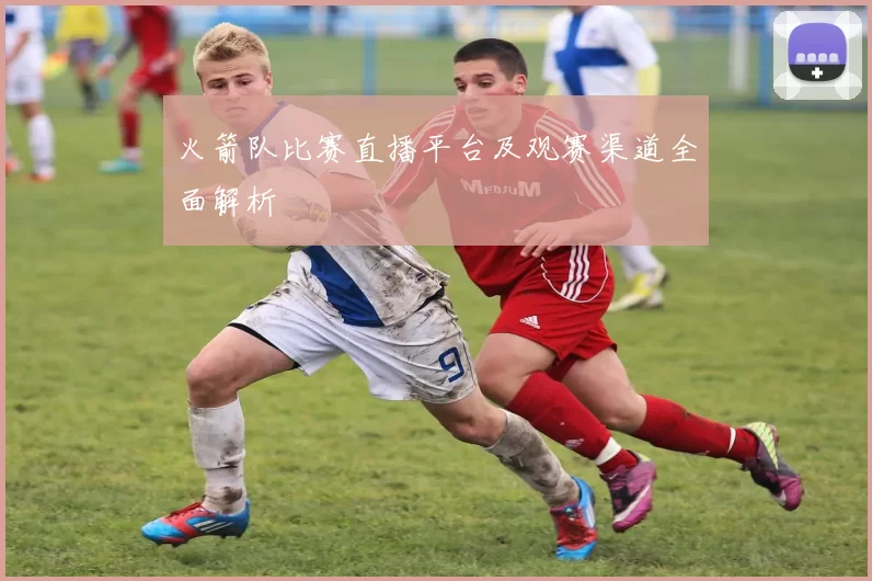 火箭队比赛直播平台及观赛渠道全面解析