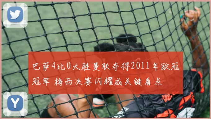 巴萨4比0大胜曼联夺得2011年欧冠冠军 梅西决赛闪耀成关键看点