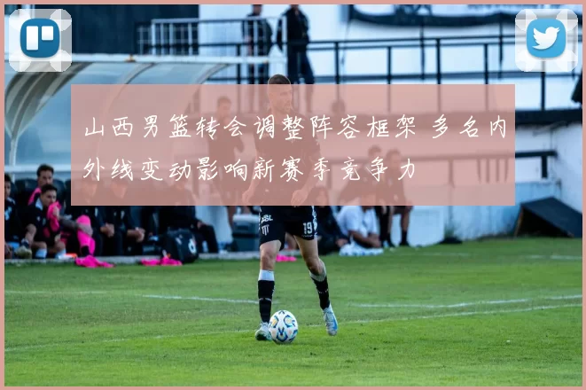 山西男篮转会调整阵容框架 多名内外线变动影响新赛季竞争力