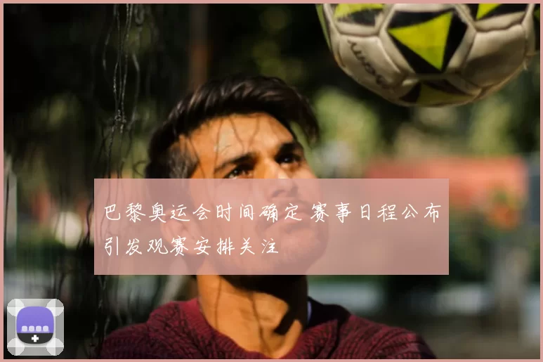 巴黎奥运会时间确定 赛事日程公布引发观赛安排关注