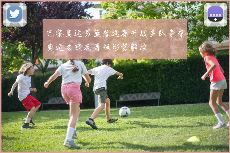 巴黎奥运男篮落选赛开战多队争夺奥运名额及晋级形势解读