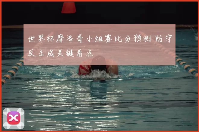 世界杯摩洛哥小组赛比分预测 防守反击成关键看点