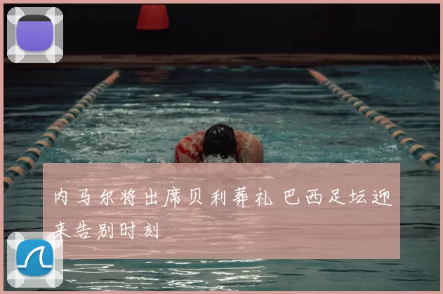 内马尔将出席贝利葬礼 巴西足坛迎来告别时刻