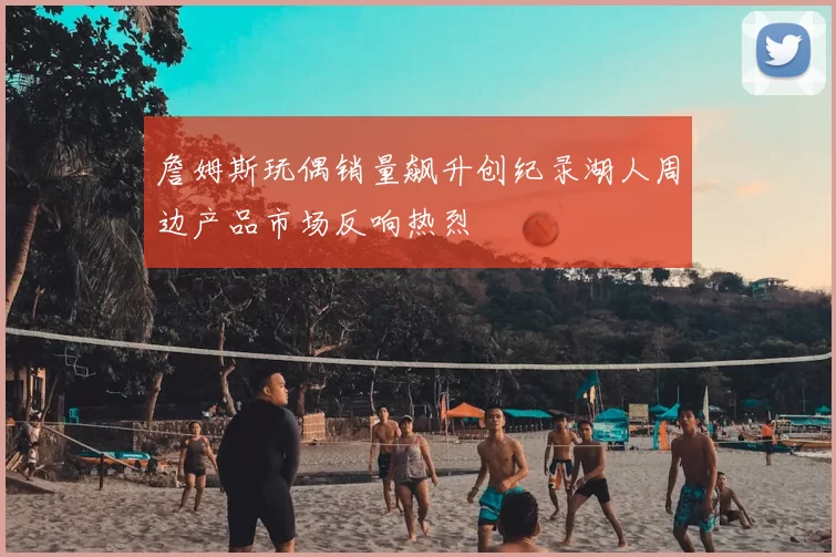 詹姆斯玩偶销量飙升创纪录湖人周边产品市场反响热烈