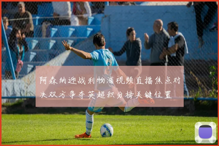 阿森纳迎战利物浦视频直播焦点对决双方争夺英超积分榜关键位置
