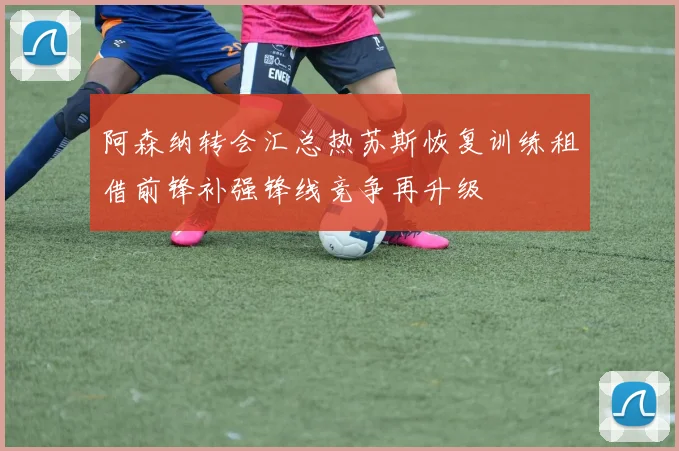 阿森纳转会汇总热苏斯恢复训练租借前锋补强锋线竞争再升级