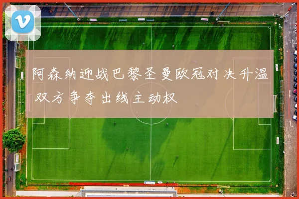 阿森纳迎战巴黎圣曼欧冠对决升温 双方争夺出线主动权