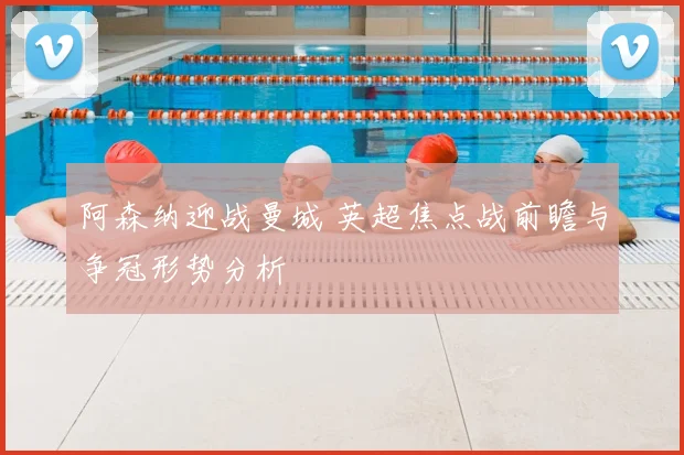 阿森纳迎战曼城 英超焦点战前瞻与争冠形势分析