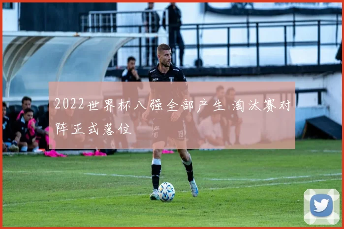 2022世界杯八强全部产生 淘汰赛对阵正式落位