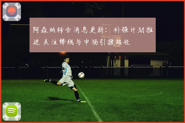 阿森纳转会消息更新：补强计划推进 关注锋线与中场引援路径