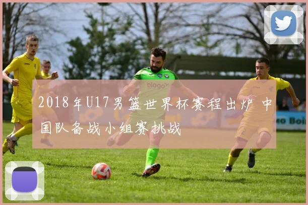 2018年U17男篮世界杯赛程出炉 中国队备战小组赛挑战