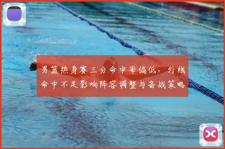 男篮热身赛三分命中率偏低，外线命中不足影响阵容调整与备战策略