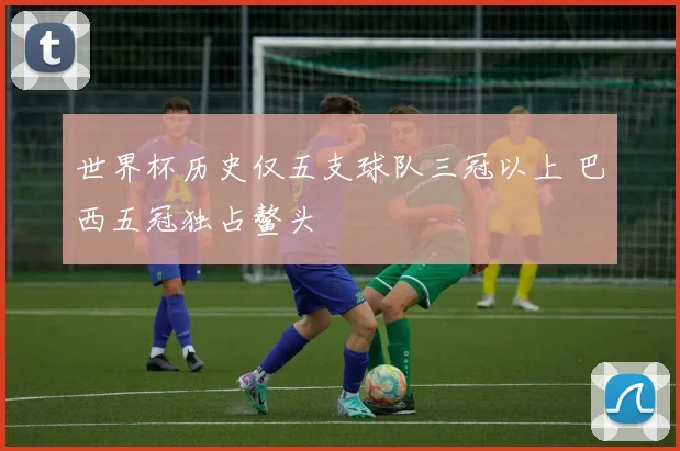 世界杯历史仅五支球队三冠以上 巴西五冠独占鳌头