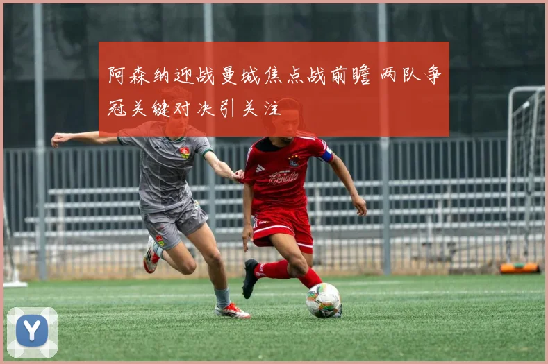 阿森纳迎战曼城焦点战前瞻 两队争冠关键对决引关注