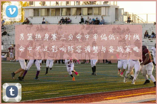 男篮热身赛三分命中率偏低,外线命中不足影响阵容调整与备战策略