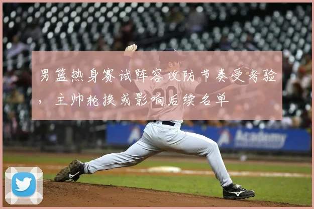 男篮热身赛试阵容攻防节奏受考验，主帅轮换或影响后续名单